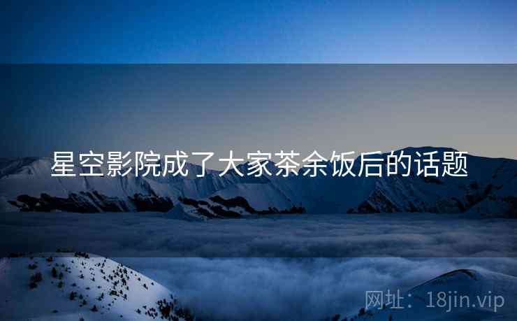 星空影院成了大家茶余饭后的话题 星空影院成了大家茶余饭后的话题