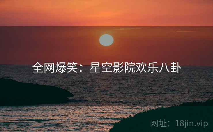 全网爆笑:星空影院欢乐八卦 全网爆笑:星空影院欢乐八卦