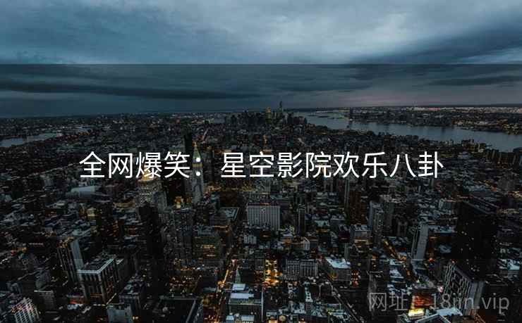 全网爆笑:星空影院欢乐八卦 全网爆笑:星空影院欢乐八卦