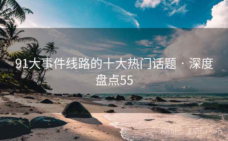91大事件线路的十大热门话题 · 深度盘点55 91大事件线路的十大热门话题 · 深度盘点55
