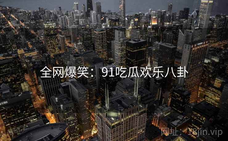 全网爆笑:91吃瓜欢乐八卦 全网爆笑:91吃瓜欢乐八卦