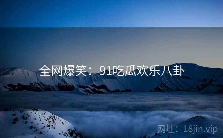 全网爆笑:91吃瓜欢乐八卦 全网爆笑:91吃瓜欢乐八卦